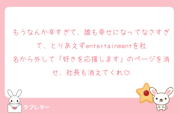もうなんか辛すぎて、誰も幸せになってなさすぎて、とりあえずentertainmentを社名から外して「好きを応援します」のページを消せ、社長も消えてくれ