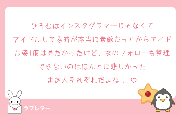 ひろむはインスタグラマーじゃなくて
アイドルしてる時が本当に素敵だったからアイドル姿1度は見たかったけど、女のフォローも整理できないのはほんとに悲しかった
まあ人それぞれだよね...