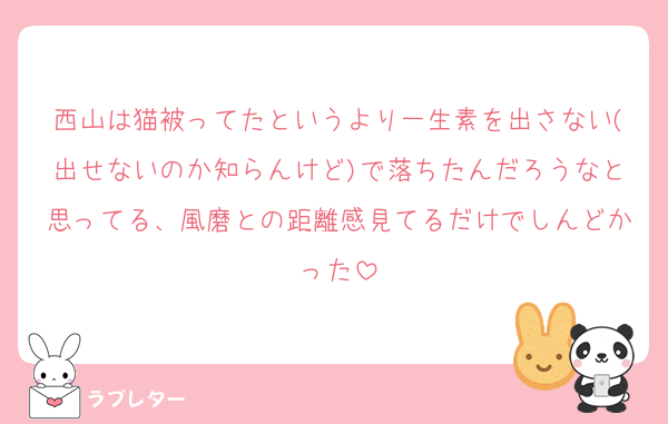 西山は猫被ってたというより一生素を出さない(出せないのか知らんけど)で落ちたんだろうなと思ってる、風磨との距離感見てるだけでしんどかった