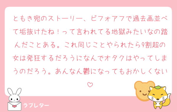 ともき宛のストーリー、ビフォアフで過去画並べて垢抜けたね！って言われてる地獄みたいなの踏んだことある。これ同じことやられたら9割超の女は発狂するだろうになんでオタクはやってしまうのだろう。あんなん鬱になってもおかしくない