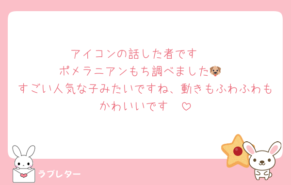 アイコンの話した者です〜
ポメラニアンもち調べました🐶
すごい人気な子みたいですね、動きもふわふわもかわいいです🩷
