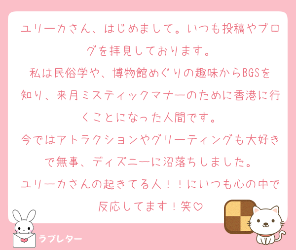 ユリーカさん、はじめまして。いつも投稿やブログを拝見しております。
私は民俗学や、博物館めぐりの趣味からBGSを知り、来月ミスティックマナーのために香港に行くことになった人間です。
今ではアトラクションやグリーティングも大好きで無事、ディズニーに沼落ちしました。
ユリーカさんの起きてる人！！にいつも心の中で反応してます！笑