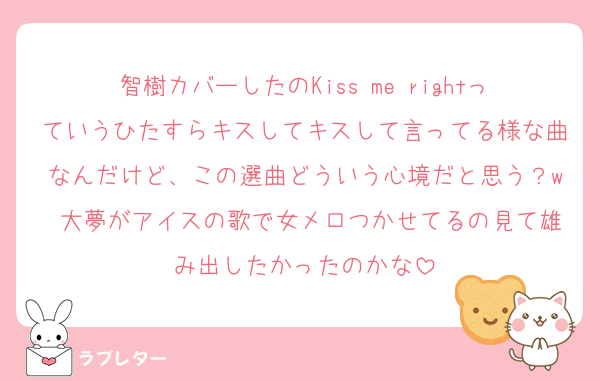 智樹カバーしたのKiss me rightっていうひたすらキスしてキスして言ってる様な曲なんだけど、この選曲どういう心境だと思う？w 大夢がアイスの歌で女メロつかせてるの見て雄み出したかったのかな