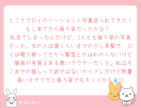 ところでロイのツーショット写真送られてきた？もし来てたら後ろ姿だったかな？
私見てしまったんだけど、2人とも後ろ姿の写真だった。女の人は肩くらいまでの少し茶髪で、ロイは帽子被ってたから髪型とかはわからないけど、服装が見覚えある黒いアウターだった。私はそこまでの推しって訳ではないからアレだけど熱量高いオタクだと後ろ姿でもキツイかも💧