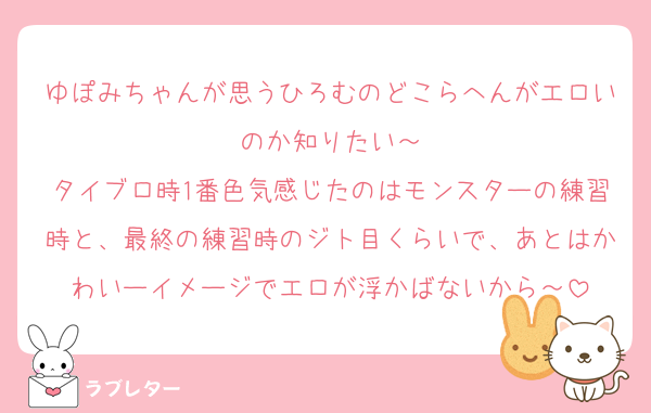 ゆぽみちゃんが思うひろむのどこらへんがエロいのか知りたい～
タイブロ時1番色気感じたのはモンスターの練習時と、最終の練習時のジト目くらいで、あとはかわいーイメージでエロが浮かばないから～
