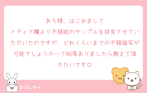 あろ様、はじめまして
メディア欄より不穏絵のサンプルを拝見させていただいたのですが、どれくらいまでの不穏描写が可能でしょうか…？NG等ありましたら教えて頂きたいです
