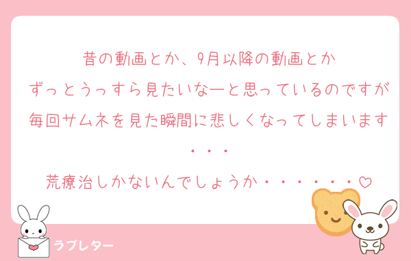 昔の動画とか、9月以降の動画とか
ずっとうっすら見たいなーと思っているのですが毎回サムネを見た瞬間に悲しくなってしまいます・・・
荒療治しかないんでしょうか・・・・・・