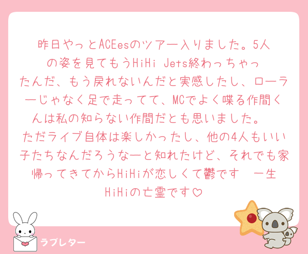 昨日やっとACEesのツアー入りました。5人の姿を見てもうHiHi Jets終わっちゃったんだ、もう戻れないんだと実感したし、ローラーじゃなく足で走ってて、MCでよく喋る作間くんは私の知らない作間だとも思いました。
ただライブ自体は楽しかったし、他の4人もいい子たちなんだろうなーと知れたけど、それでも家帰ってきてからHiHiが恋しくて鬱です🥲一生HiHiの亡霊です