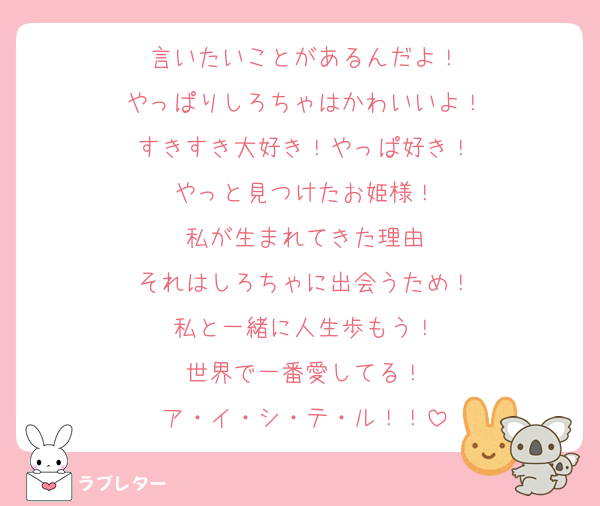 言いたいことがあるんだよ！
やっぱりしろちゃはかわいいよ！
すきすき大好き！やっぱ好き！
やっと見つけたお姫様！
私が生まれてきた理由
それはしろちゃに出会うため！
私と一緒に人生歩もう！
世界で一番愛してる！
ア・イ・シ・テ・ル！！