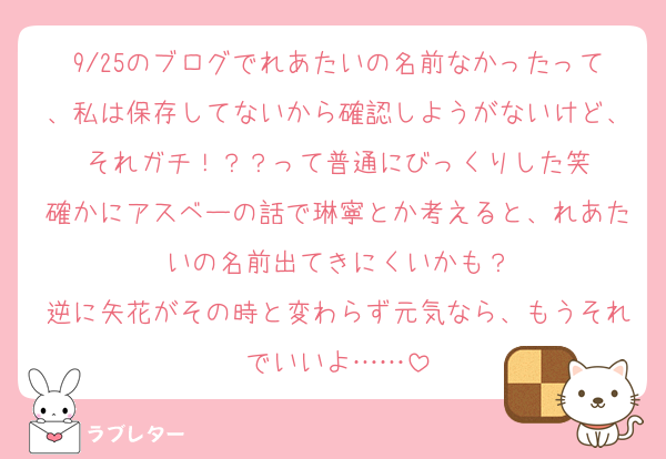 9/25のブログでれあたいの名前なかったって、私は保存してないから確認しようがないけど、それガチ！？？って普通にびっくりした笑
確かにアスベーの話で琳寧とか考えると、れあたいの名前出てきにくいかも？
逆に矢花がその時と変わらず元気なら、もうそれでいいよ……