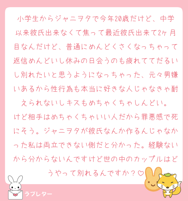 小学生からジャニヲタで今年20歳だけど、中学以来彼氏出来なくて焦って最近彼氏出来て2ヶ月目なんだけど、普通にめんどくさくなっちゃって返信めんどいし休みの日会うのも疲れててだるいし別れたいと思うようになっちゃった、元々男嫌いあるから性行為も本当に好きな人じゃなきゃ耐えられないしキスもめちゃくちゃしんどい。
けど相手はめちゃくちゃいい人だから罪悪感で死にそう。ジャニヲタが彼氏なんか作るんじゃなかった私は両立できない側だと分かった。経験ないから分からないんですけど世の中のカップルはどうやって別れるんですか？