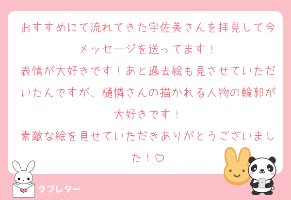 おすすめにて流れてきた宇佐美さんを拝見して今メッセージを送ってます！
表情が大好きです！あと過去絵も見させていただいたんですが、樋憐さんの描かれる人物の輪郭が大好きです！
素敵な絵を見せていただきありがとうございました！