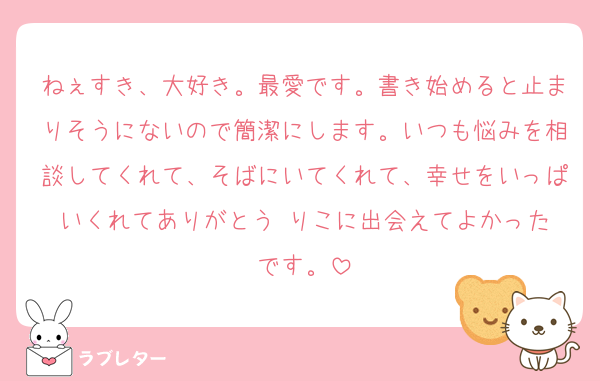 ねぇすき、大好き。最愛です。書き始めると止まりそうにないので簡潔にします。いつも悩みを相談してくれて、そばにいてくれて、幸せをいっぱいくれてありがとう☺️りこに出会えてよかったです。
