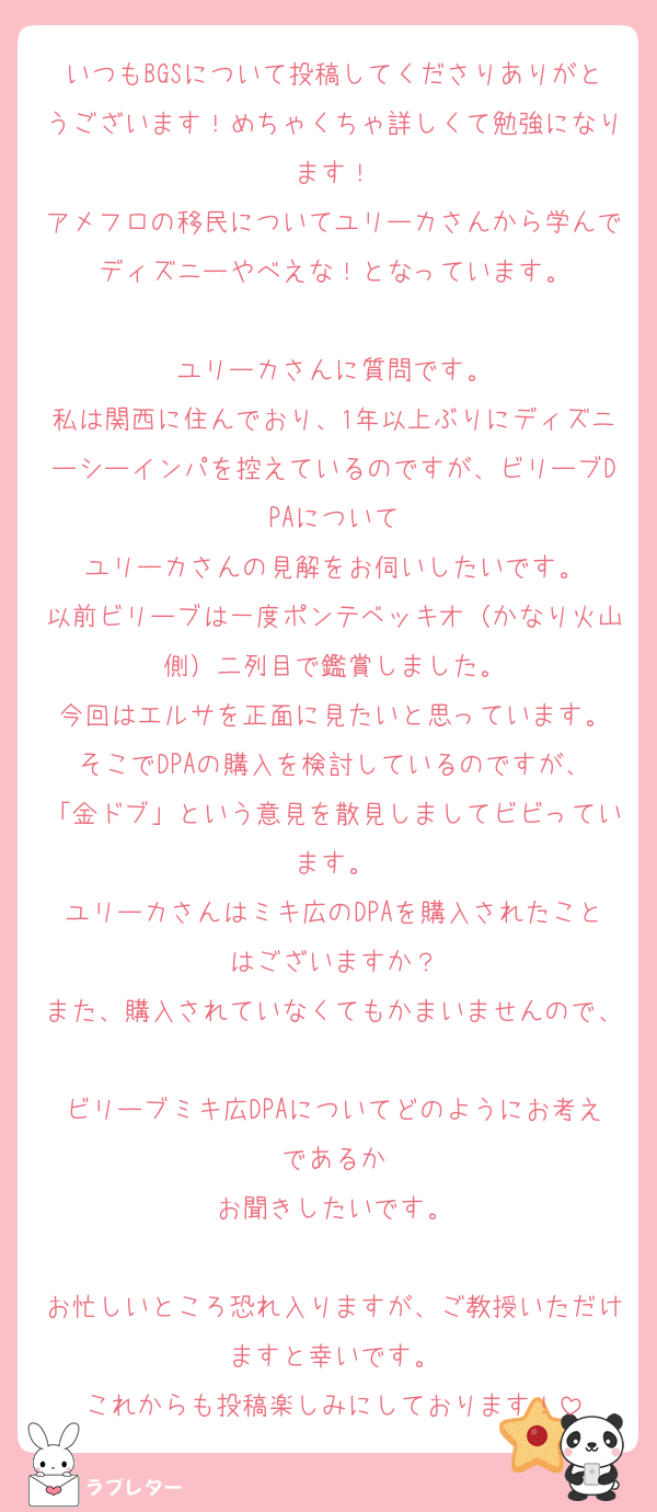 いつもBGSについて投稿してくださりありがとうございます！めちゃくちゃ詳しくて勉強になります！
アメフロの移民についてユリーカさんから学んでディズニーやべえな！となっています。

ユリーカさんに質問です。
私は関西に住んでおり、1年以上ぶりにディズニーシーインパを控えているのですが、ビリーブDPAについて
ユリーカさんの見解をお伺いしたいです。
以前ビリーブは一度ポンテベッキオ（かなり火山側）二列目で鑑賞しました。
今回はエルサを正面に見たいと思っています。
そこでDPAの購入を検討しているのですが、
「金ドブ」という意見を散見しましてビビっています。
ユリーカさんはミキ広のDPAを購入されたことはございますか？
また、購入されていなくてもかまいませんので、
ビリーブミキ広DPAについてどのようにお考えであるか
お聞きしたいです。

お忙しいところ恐れ入りますが、ご教授いただけますと幸いです。
これからも投稿楽しみにしております！