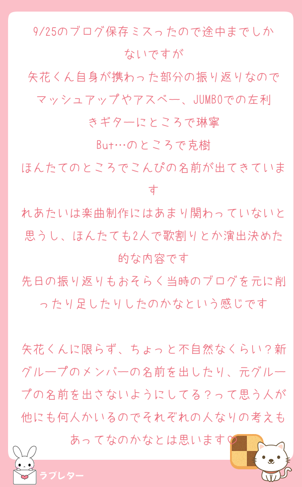 9/25のブログ保存ミスったので途中までしかないですが
矢花くん自身が携わった部分の振り返りなので
マッシュアップやアスベー、JUMBOでの左利きギターにところで琳寧
But…のところで克樹
ほんたてのところでこんぴの名前が出てきています
れあたいは楽曲制作にはあまり関わっていないと思うし、ほんたても2人で歌割りとか演出決めた的な内容です
先日の振り返りもおそらく当時のブログを元に削ったり足したりしたのかなという感じです

矢花くんに限らず、ちょっと不自然なくらい？新グループのメンバーの名前を出したり、元グループの名前を出さないようにしてる？って思う人が他にも何人かいるのでそれぞれの人なりの考えもあってなのかなとは思います
