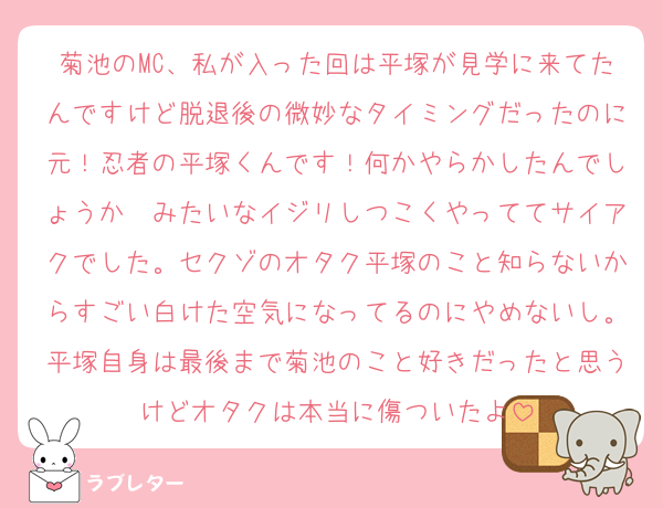 菊池のMC、私が入った回は平塚が見学に来てたんですけど脱退後の微妙なタイミングだったのに元！忍者の平塚くんです！何かやらかしたんでしょうか〜みたいなイジリしつこくやっててサイアクでした。セクゾのオタク平塚のこと知らないからすごい白けた空気になってるのにやめないし。平塚自身は最後まで菊池のこと好きだったと思うけどオタクは本当に傷ついたよ