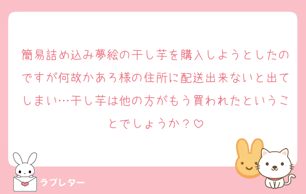 簡易詰め込み夢絵の干し芋を購入しようとしたのですが何故かあろ様の住所に配送出来ないと出てしまい…干し芋は他の方がもう買われたということでしょうか？
