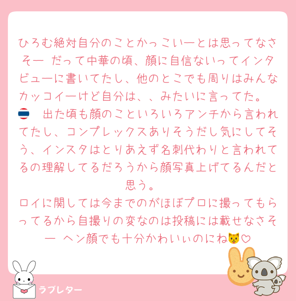 ひろむ絶対自分のことかっこいーとは思ってなさそー だって中華の頃、顔に自信ないってインタビューに書いてたし、他のとこでも周りはみんなカッコイーけど自分は、、みたいに言ってた。
🇹🇭出た頃も顔のこといろいろアンチから言われてたし、コンプレックスありそうだし気にしてそう、インスタはとりあえず名刺代わりと言われてるの理解してるだろうから顔写真上げてるんだと思う。
ロイに関しては今までのがほぼプロに撮ってもらってるから自撮りの変なのは投稿には載せなさそー ヘン顔でも十分かわいぃのにね🐱