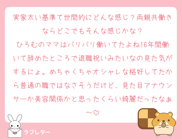 実家太い基準て世間的にどんな感じ？両親共働きならどこでもそんな感じかな？
ひろむのママはバリバリ働いてたよね16年間働いて辞めたところで退職祝いみたいなの見た気がするにょ。めちゃくちゃオシャレな格好してたから普通の職ではなさそうだけど、見た目アナウンサーか美容関係かと思ったくらい綺麗だったなぁ～