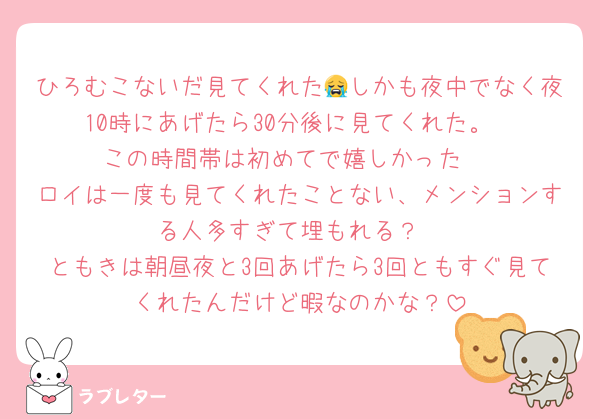 ひろむこないだ見てくれた😭しかも夜中でなく夜10時にあげたら30分後に見てくれた。
この時間帯は初めてで嬉しかった♥️
ロイは一度も見てくれたことない、メンションする人多すぎて埋もれる？
ともきは朝昼夜と3回あげたら3回ともすぐ見てくれたんだけど暇なのかな？