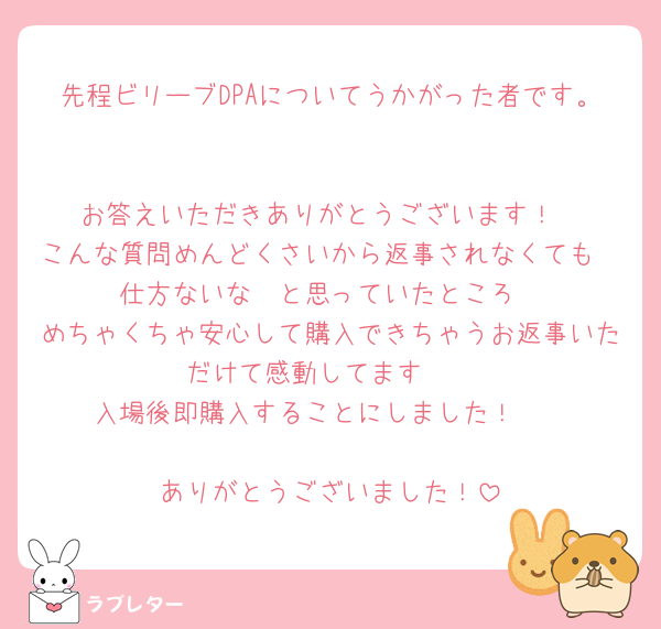 先程ビリーブDPAについてうかがった者です。

お答えいただきありがとうございます！
こんな質問めんどくさいから返事されなくても
仕方ないな〜と思っていたところ
めちゃくちゃ安心して購入できちゃうお返事いただけて感動してます🥹
入場後即購入することにしました！🥳

ありがとうございました！