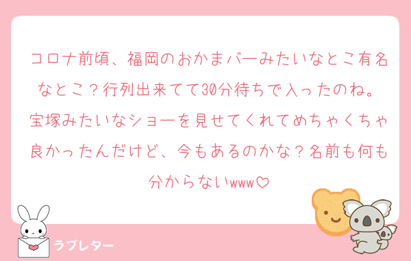 コロナ前頃、福岡のおかまバーみたいなとこ有名なとこ？行列出来てて30分待ちで入ったのね。宝塚みたいなショーを見せてくれてめちゃくちゃ良かったんだけど、今もあるのかな？名前も何も分からないwww