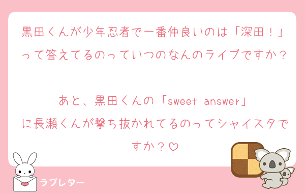 黒田くんが少年忍者で一番仲良いのは「深田！」って答えてるのっていつのなんのライブですか？
あと、黒田くんの「sweet answer」に長瀬くんが撃ち抜かれてるのってシャイスタですか？