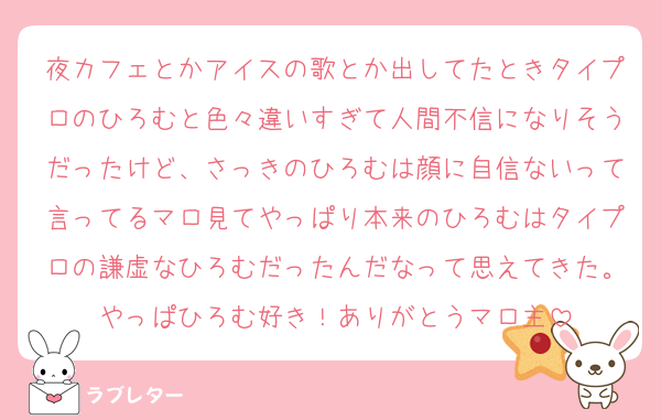 夜カフェとかアイスの歌とか出してたときタイプロのひろむと色々違いすぎて人間不信になりそうだったけど、さっきのひろむは顔に自信ないって言ってるマロ見てやっぱり本来のひろむはタイプロの謙虚なひろむだったんだなって思えてきた。やっぱひろむ好き！ありがとうマロ主