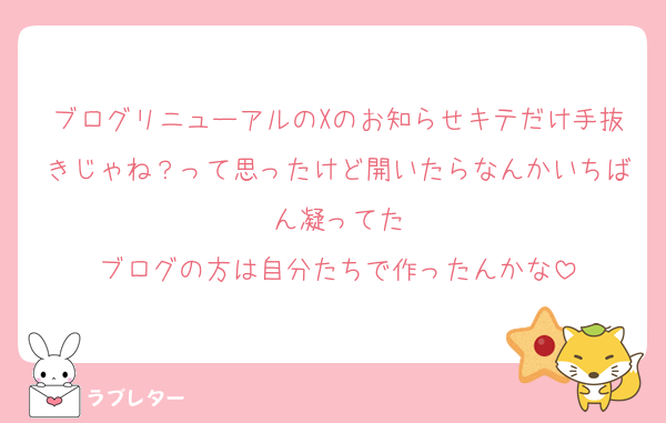 ブログリニューアルのXのお知らせキテだけ手抜きじゃね？って思ったけど開いたらなんかいちばん凝ってた
ブログの方は自分たちで作ったんかな