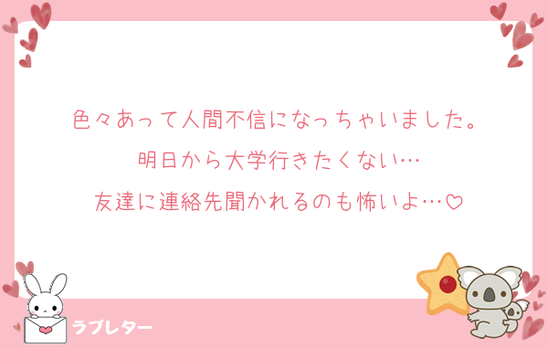 色々あって人間不信になっちゃいました。
明日から大学行きたくない…
友達に連絡先聞かれるのも怖いよ…