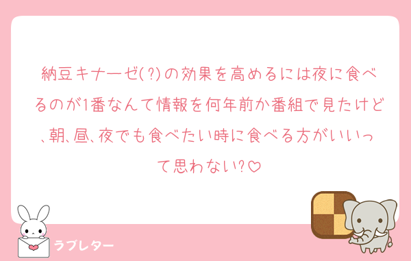 納豆キナーゼ(?)の効果を高めるには夜に食べるのが1番なんて情報を何年前か番組で見たけど､朝､昼､夜でも食べたい時に食べる方がいいって思わない?