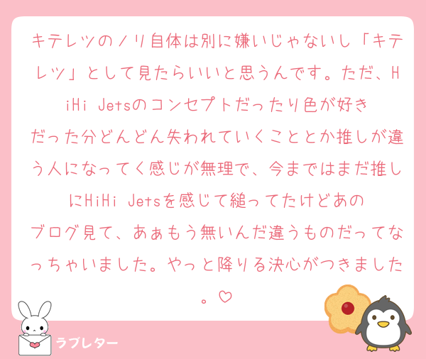 キテレツのノリ自体は別に嫌いじゃないし「キテレツ」として見たらいいと思うんです。ただ、HiHi Jetsのコンセプトだったり色が好きだった分どんどん失われていくこととか推しが違う人になってく感じが無理で、今まではまだ推しにHiHi Jetsを感じて縋ってたけどあのブログ見て、あぁもう無いんだ違うものだってなっちゃいました。やっと降りる決心がつきました。