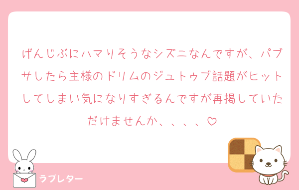 げんじぶにハマりそうなシズニなんですが、パブサしたら主様のドリムのジュトゥブ話題がヒットしてしまい気になりすぎるんですが再掲していただけませんか、、、、