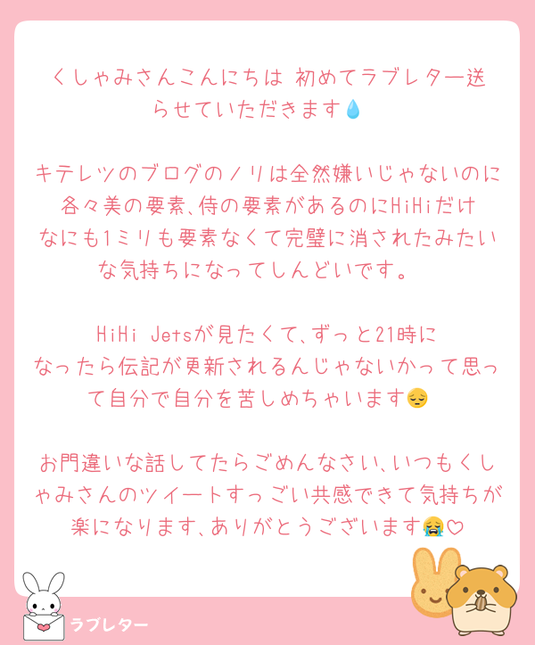 くしゃみさんこんにちは‼️初めてラブレター送らせていただきます💧‬

キテレツのブログのノリは全然嫌いじゃないのに各々美の要素､侍の要素があるのにHiHiだけなにも1ミリも要素なくて完璧に消されたみたいな気持ちになってしんどいです。

HiHi Jetsが見たくて､ずっと21時になったら伝記が更新されるんじゃないかって思って自分で自分を苦しめちゃいます😔

お門違いな話してたらごめんなさい､いつもくしゃみさんのツイートすっごい共感できて気持ちが楽になります､ありがとうございます😭