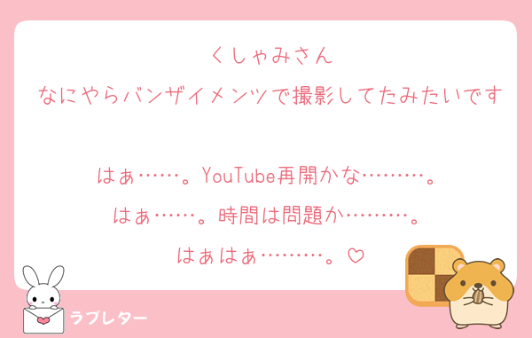 くしゃみさん
なにやらバンザイメンツで撮影してたみたいです
はぁ……。YouTube再開かな………。
はぁ……。時間は問題か………。
はぁはぁ………。