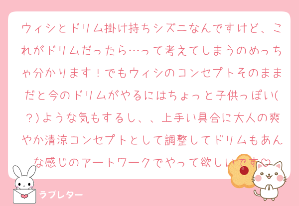 ウィシとドリム掛け持ちシズニなんですけど、これがドリムだったら…って考えてしまうのめっちゃ分かります！でもウィシのコンセプトそのままだと今のドリムがやるにはちょっと子供っぽい(？)ような気もするし、、上手い具合に大人の爽やか清涼コンセプトとして調整してドリムもあんな感じのアートワークでやって欲しいです