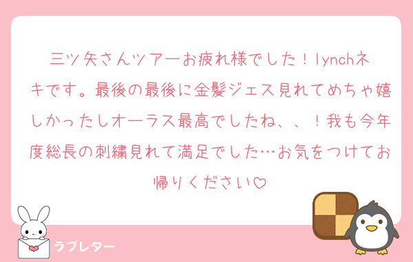 三ツ矢さんツアーお疲れ様でした！lynchネキです。最後の最後に金髪ジェス見れてめちゃ嬉しかったしオーラス最高でしたね、、！我も今年度総長の刺繍見れて満足でした…お気をつけてお帰りください