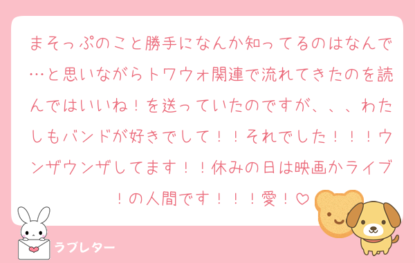 まそっぷのこと勝手になんか知ってるのはなんで…と思いながらトワウォ関連で流れてきたのを読んではいいね！を送っていたのですが、、、わたしもバンドが好きでして！！それでした！！！ウンザウンザしてます！！休みの日は映画かライブ！の人間です！！！愛！