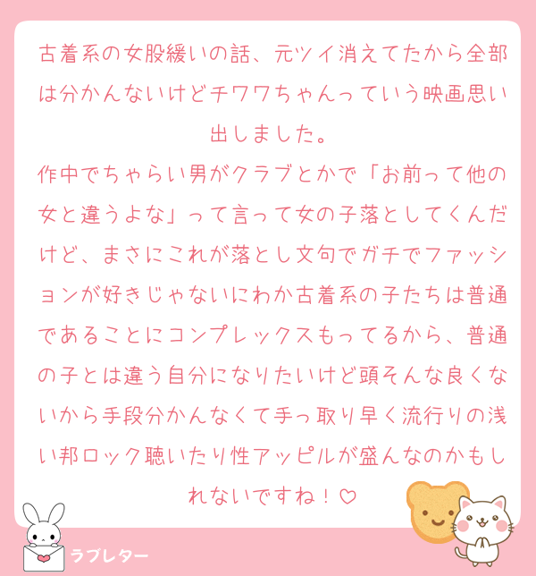 古着系の女股緩いの話、元ツイ消えてたから全部は分かんないけどチワワちゃんっていう映画思い出しました。
作中でちゃらい男がクラブとかで「お前って他の女と違うよな」って言って女の子落としてくんだけど、まさにこれが落とし文句でガチでファッションが好きじゃないにわか古着系の子たちは普通であることにコンプレックスもってるから、普通の子とは違う自分になりたいけど頭そんな良くないから手段分かんなくて手っ取り早く流行りの浅い邦ロック聴いたり性アッピルが盛んなのかもしれないですね！