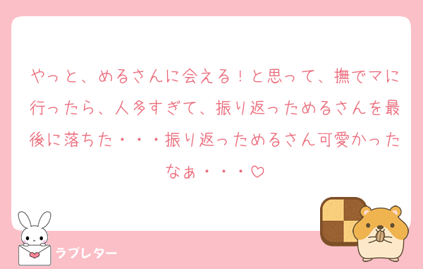 やっと、めるさんに会える！と思って、撫でマに行ったら、人多すぎて、振り返っためるさんを最後に落ちた・・・振り返っためるさん可愛かったなぁ・・・