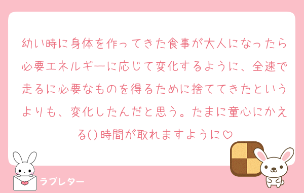 幼い時に身体を作ってきた食事が大人になったら必要エネルギーに応じて変化するように、全速で走るに必要なものを得るために捨ててきたというよりも、変化したんだと思う。たまに童心にかえる()時間が取れますように