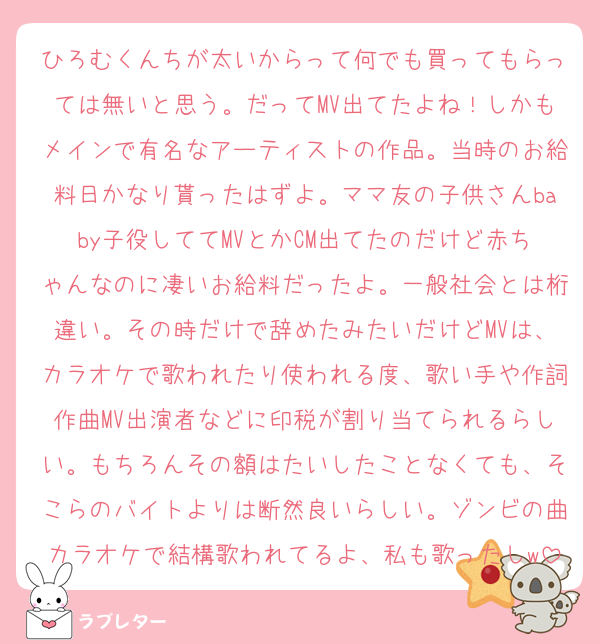 ひろむくんちが太いからって何でも買ってもらっては無いと思う。だってMV出てたよね！しかもメインで有名なアーティストの作品。当時のお給料日かなり貰ったはずよ。ママ友の子供さんbaby子役しててMVとかCM出てたのだけど赤ちゃんなのに凄いお給料だったよ。一般社会とは桁違い。その時だけで辞めたみたいだけどMVは、カラオケで歌われたり使われる度、歌い手や作詞作曲MV出演者などに印税が割り当てられるらしい。もちろんその額はたいしたことなくても、そこらのバイトよりは断然良いらしい。ゾンビの曲カラオケで結構歌われてるよ、私も歌ったしw