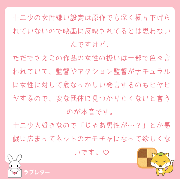 十二少の女性嫌い設定は原作でも深く掘り下げられていないので映画に反映されてるとは思わないんですけど、
ただでさえこの作品の女性の扱いは一部で色々言われていて、監督やアクション監督がナチュラルに女性に対して危なっかしい発言するのもヒヤヒヤするので、変な団体に見つかりたくないと言うのが本音です。
十二少大好きなので「じゃあ男性が…？」とか悪戯に広まってネットのオモチャになって欲しくないです。