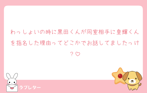 わっしょいの時に黒田くんが同室相手に皇輝くんを指名した理由ってどこかでお話してましたっけ？