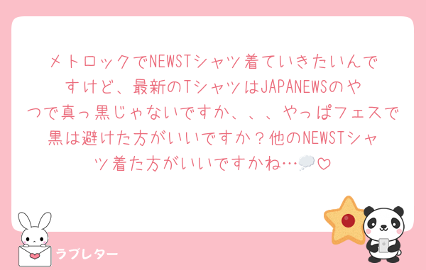 メトロックでNEWSTシャツ着ていきたいんですけど、最新のTシャツはJAPANEWSのやつで真っ黒じゃないですか、、、やっぱフェスで黒は避けた方がいいですか？他のNEWSTシャツ着た方がいいですかね…💭