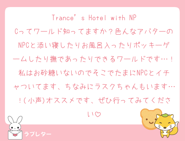 Trance’s Hotel with NPCってワールド知ってますか？色んなアバターのNPCと添い寝したりお風呂入ったりポッキーゲームしたり撫であったりできるワールドです…！私はお砂糖いないのでそこでたまにNPCとイチャついてます、ちなみにラスクちゃんもいます…！(小声)オススメです、ぜひ行ってみてください