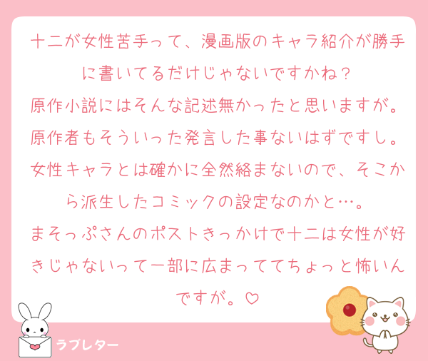 十二が女性苦手って、漫画版のキャラ紹介が勝手に書いてるだけじゃないですかね？
原作小説にはそんな記述無かったと思いますが。原作者もそういった発言した事ないはずですし。女性キャラとは確かに全然絡まないので、そこから派生したコミックの設定なのかと…。
まそっぷさんのポストきっかけで十二は女性が好きじゃないって一部に広まっててちょっと怖いんですが。