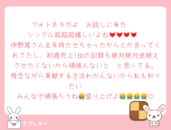 フォトネキだよ〜お話しに来た❣️
シングル超超超嬉しいよね💓💓💓💓
伊野尾さん去年待たせちゃったからとか言ってくれてたし、初週売上1位の記録も絶対絶対途絶えさせたくないから頑張んないと❣️と思ってる。残念ながら貢献する方法わかんないから私も知りたい🥲🥲
みんなで頑張ろうね😭盛り上げよ😭😭😭😭