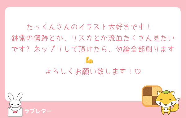 たっくんさんのイラスト大好きです！
鉢雷の傷跡とか、リスカとか流血たくさん見たいです✨ネップリして頂けたら、勿論全部刷ります💪
よろしくお願い致します！