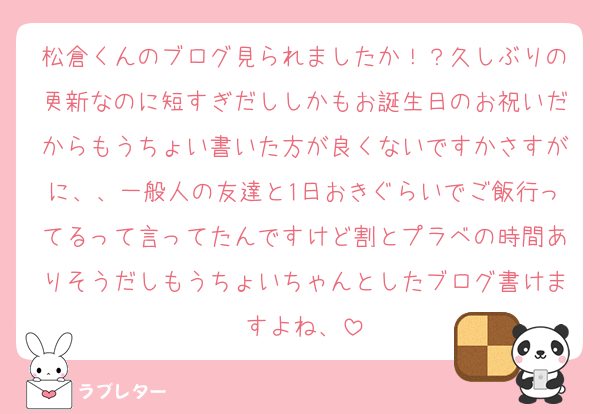 松倉くんのブログ見られましたか！？久しぶりの更新なのに短すぎだししかもお誕生日のお祝いだからもうちょい書いた方が良くないですかさすがに、、一般人の友達と1日おきぐらいでご飯行ってるって言ってたんですけど割とプラベの時間ありそうだしもうちょいちゃんとしたブログ書けますよね、